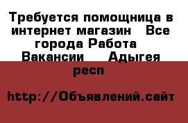 Требуется помощница в интернет-магазин - Все города Работа » Вакансии   . Адыгея респ.